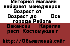 Интернет-магазин набирает менеджеров › Возраст от ­ 18 › Возраст до ­ 58 - Все города Работа » Вакансии   . Карелия респ.,Костомукша г.
